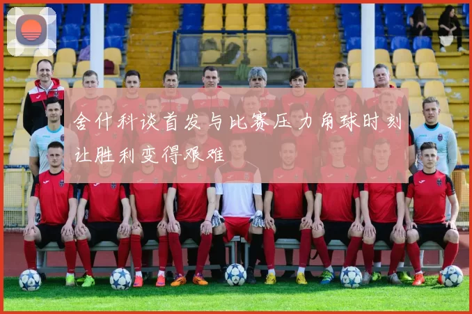舍什科谈首发与比赛压力角球时刻让胜利变得艰难