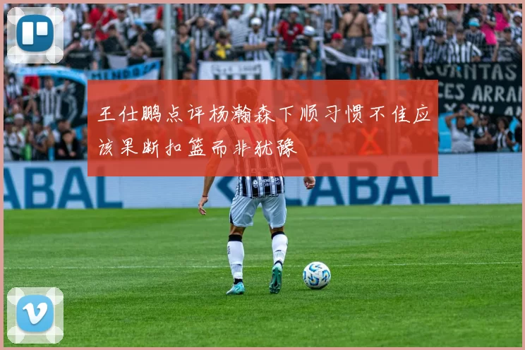 王仕鹏点评杨瀚森下顺习惯不佳应该果断扣篮而非犹豫