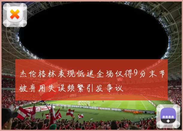 杰伦格林表现低迷全场仅得9分末节被弃用失误频繁引发争议