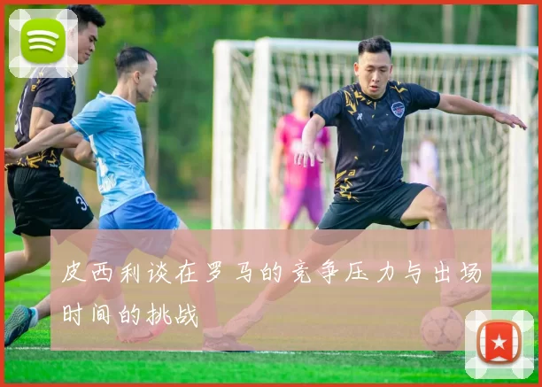 皮西利谈在罗马的竞争压力与出场时间的挑战