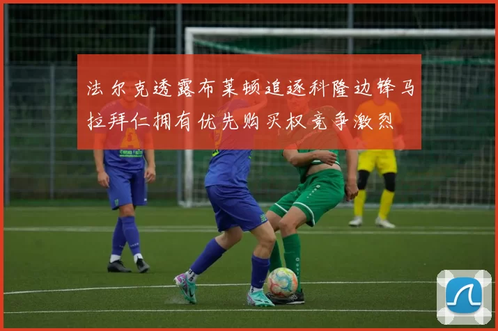 法尔克透露布莱顿追逐科隆边锋马拉拜仁拥有优先购买权竞争激烈