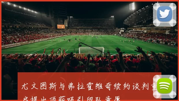 尤文图斯与弗拉霍维奇续约谈判重启提出顶薪吸引留队意愿