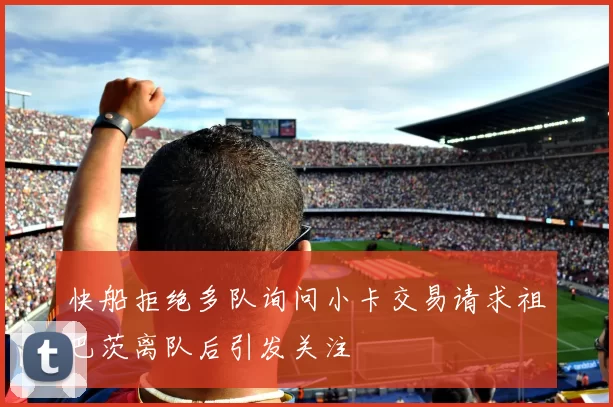 快船拒绝多队询问小卡交易请求祖巴茨离队后引发关注