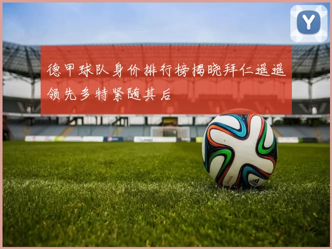 德甲球队身价排行榜揭晓拜仁遥遥领先多特紧随其后