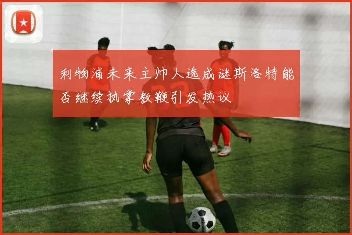 利物浦未来主帅人选成谜斯洛特能否继续执掌教鞭引发热议