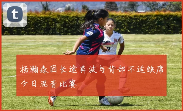 杨瀚森因长途奔波与背部不适缺席今日混音比赛