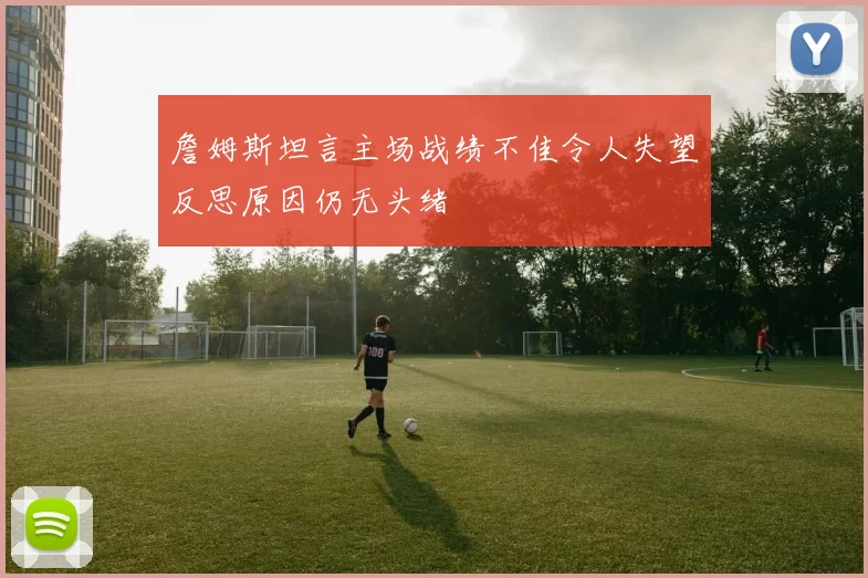 詹姆斯坦言主场战绩不佳令人失望反思原因仍无头绪