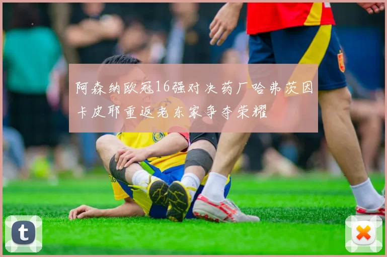 阿森纳欧冠16强对决药厂哈弗茨因卡皮耶重返老东家争夺荣耀