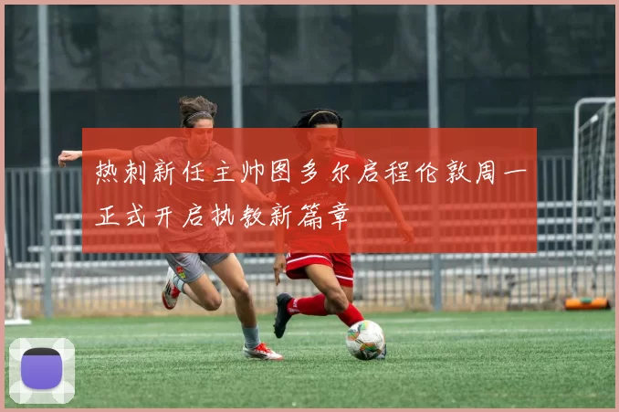 热刺新任主帅图多尔启程伦敦周一正式开启执教新篇章