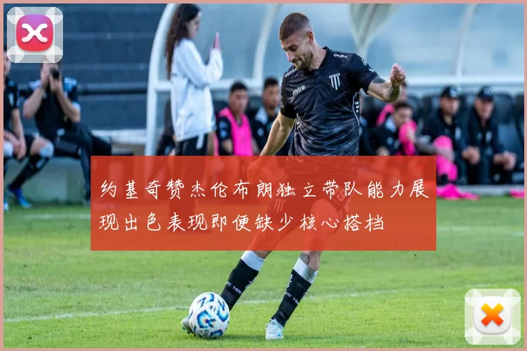 约基奇赞杰伦布朗独立带队能力展现出色表现即便缺少核心搭档