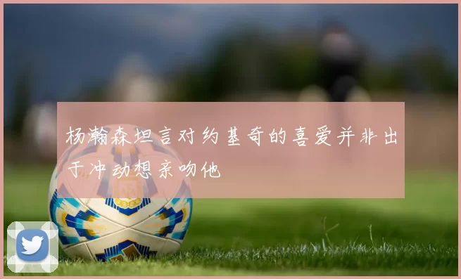 杨瀚森坦言对约基奇的喜爱并非出于冲动想亲吻他