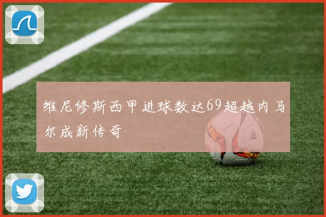 维尼修斯西甲进球数达69超越内马尔成新传奇