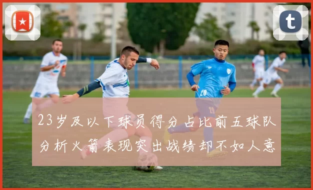 23岁及以下球员得分占比前五球队分析火箭表现突出战绩却不如人意