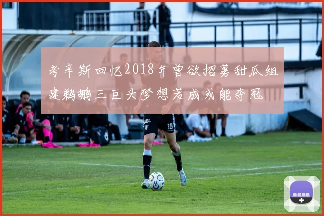 考辛斯回忆2018年曾欲招募甜瓜组建鹈鹕三巨头梦想若成或能夺冠