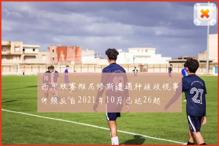 西甲联赛维尼修斯遭遇种族歧视事件频发自2021年10月已达26起