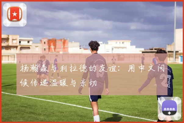 杨瀚森与利拉德的友谊：用中文问候传递温暖与亲切