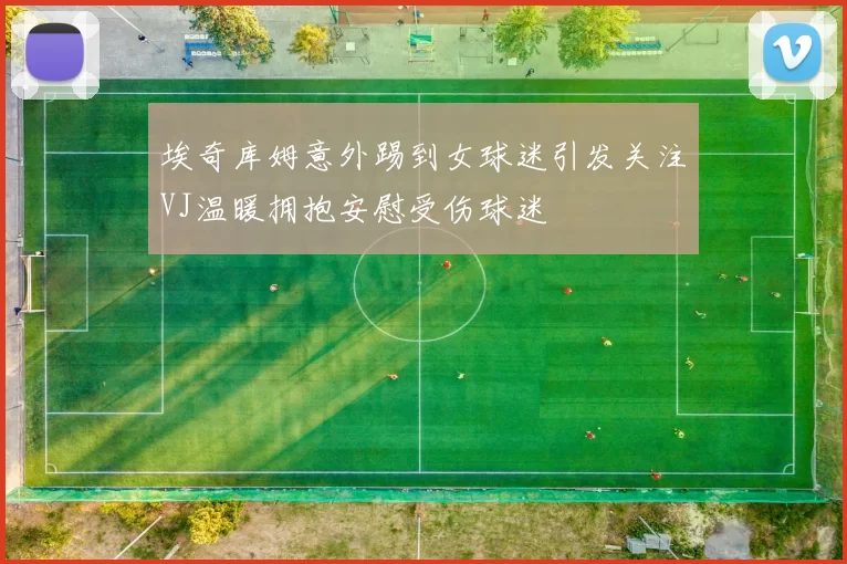 埃奇库姆意外踢到女球迷引发关注VJ温暖拥抱安慰受伤球迷