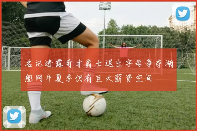 名记透露奇才爵士退出字母争夺湖船网牛夏季仍有巨大薪资空间